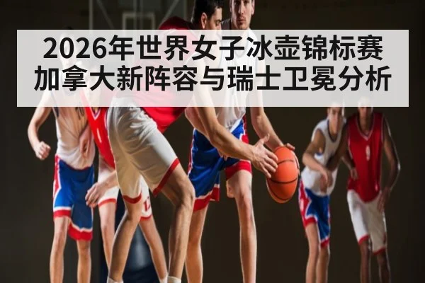 2026年世界女子冰壶锦标赛加拿大新阵容与瑞士卫冕分析