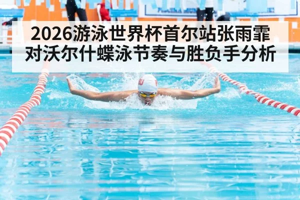 2026游泳世界杯首尔站张雨霏对沃尔什蝶泳节奏与胜负手分析