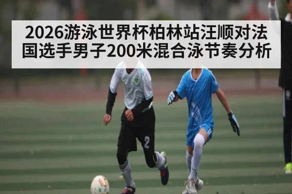 2026游泳世界杯柏林站汪顺对法国选手男子200米混合泳节奏分析